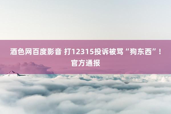 酒色网百度影音 打12315投诉被骂“狗东西”！官方通报