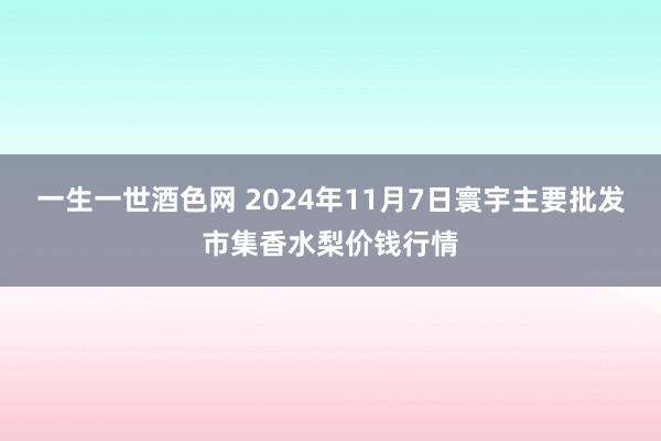 一生一世酒色网 2024年11月7日寰宇主要批发市集香水梨价钱行情