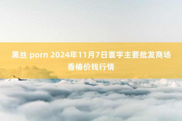 黑丝 porn 2024年11月7日寰宇主要批发商场香椿价钱行情