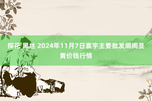 探花 黑丝 2024年11月7日寰宇主要批发阛阓韭黄价钱行情