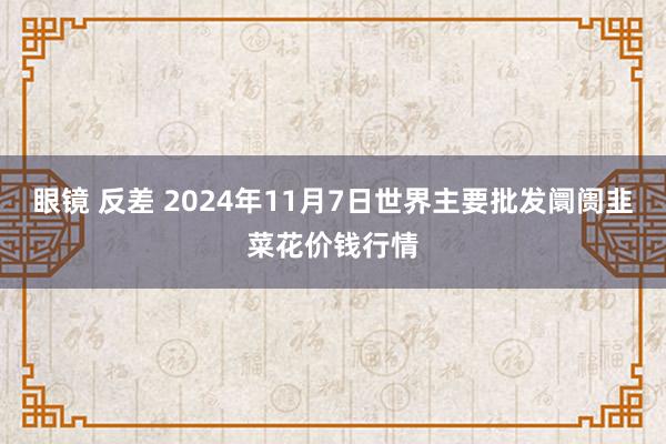 眼镜 反差 2024年11月7日世界主要批发阛阓韭菜花价钱行情