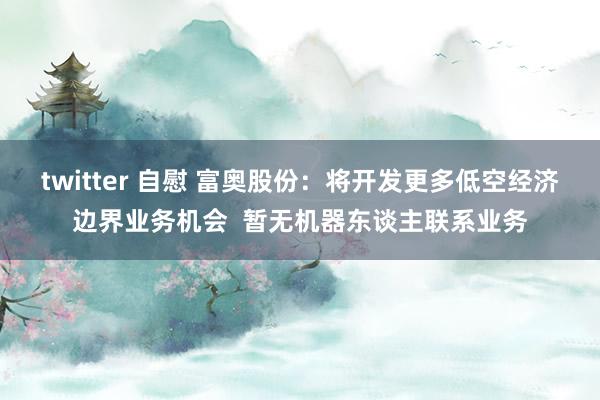 twitter 自慰 富奥股份：将开发更多低空经济边界业务机会  暂无机器东谈主联系业务