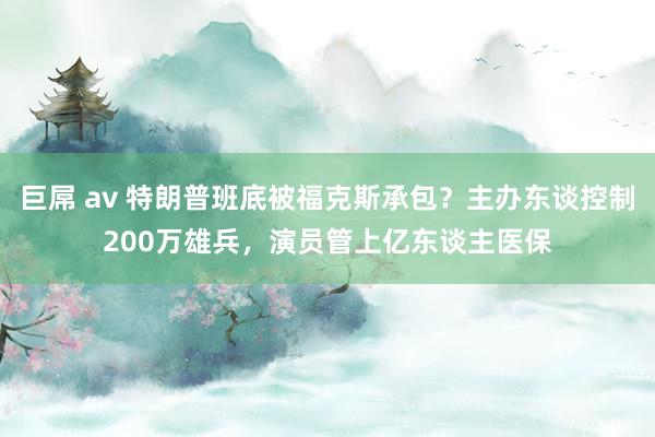 巨屌 av 特朗普班底被福克斯承包？主办东谈控制200万雄兵，演员管上亿东谈主医保