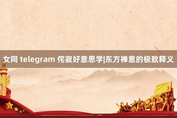 女同 telegram 侘寂好意思学|东方禅意的极致释义