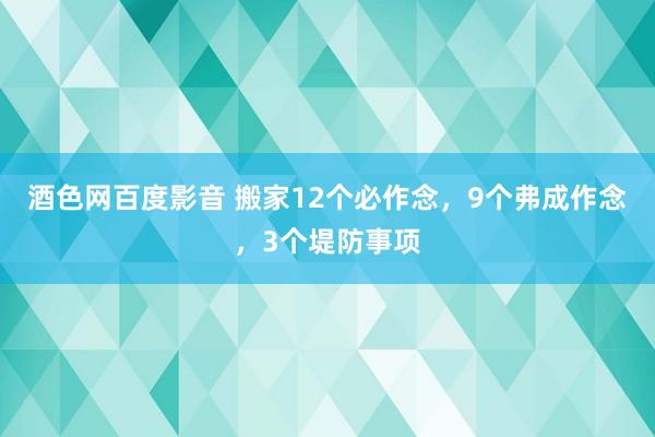 酒色网百度影音 搬家12个必作念，9个弗成作念，3个堤防事项