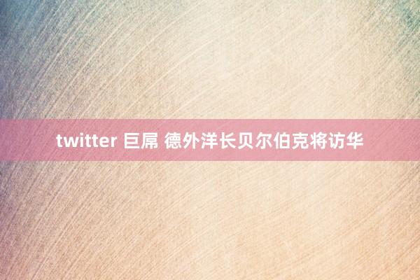 twitter 巨屌 德外洋长贝尔伯克将访华