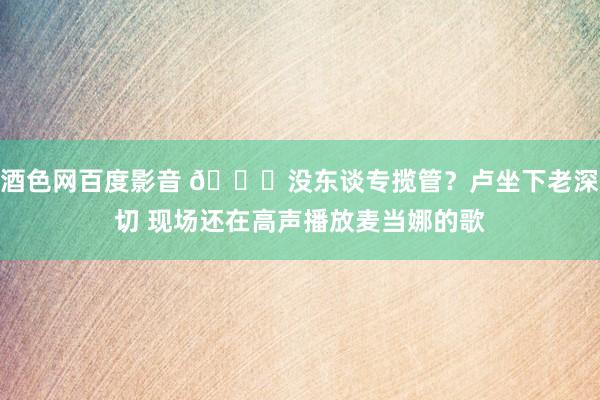 酒色网百度影音 😂没东谈专揽管？卢坐下老深切 现场还在高声播放麦当娜的歌