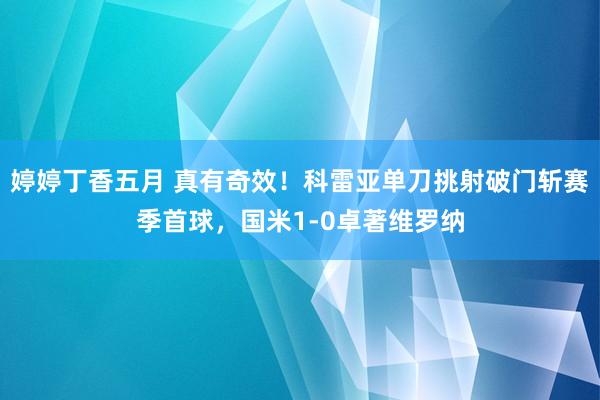 婷婷丁香五月 真有奇效！科雷亚单刀挑射破门斩赛季首球，国米1-0卓著维罗纳