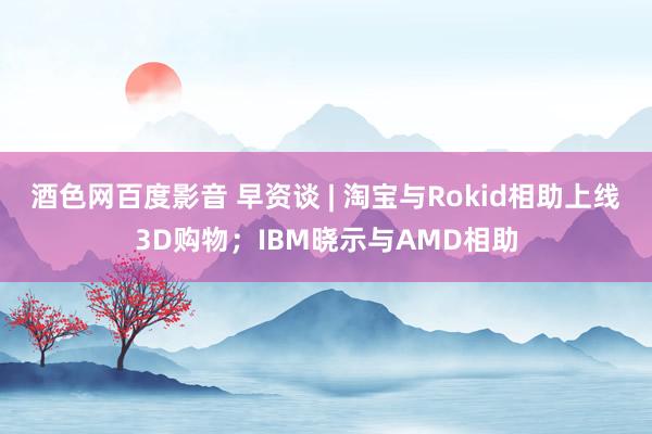 酒色网百度影音 早资谈 | 淘宝与Rokid相助上线3D购物；IBM晓示与AMD相助