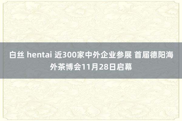 白丝 hentai 近300家中外企业参展 首届德阳海外茶博会11月28日启幕