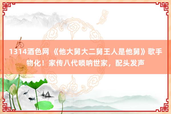 1314酒色网 《他大舅大二舅王人是他舅》歌手物化！家传八代唢呐世家，配头发声