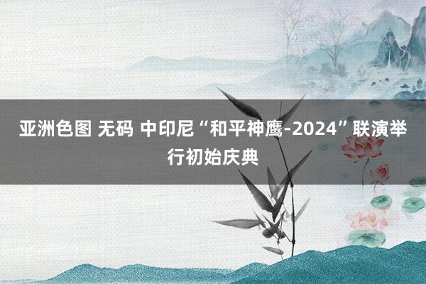 亚洲色图 无码 中印尼“和平神鹰-2024”联演举行初始庆典