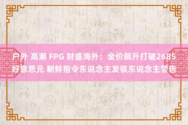 户外 高潮 FPG 财盛海外：金价飙升打破2685好意思元 朝鲜指令东说念主发骇东说念主警告