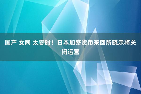 国产 女同 太霎时！日本加密货币来回所晓示将关闭运营