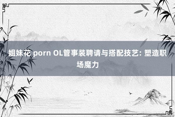 姐妹花 porn OL管事装聘请与搭配技艺: 塑造职场魔力