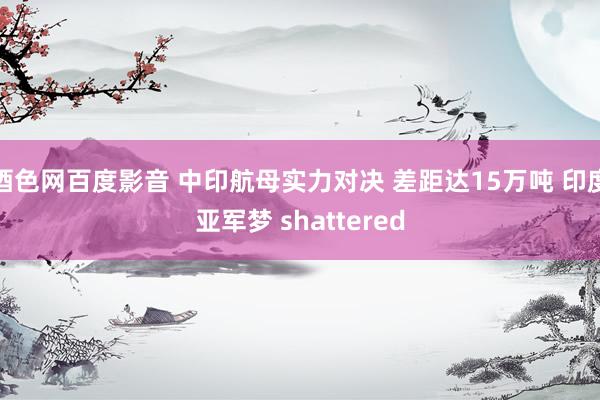 酒色网百度影音 中印航母实力对决 差距达15万吨 印度亚军梦 shattered