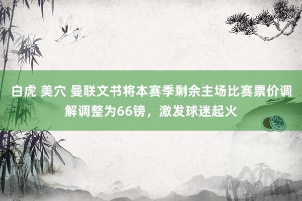 白虎 美穴 曼联文书将本赛季剩余主场比赛票价调解调整为66镑，激发球迷起火