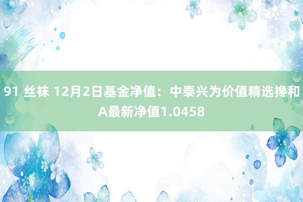 91 丝袜 12月2日基金净值：中泰兴为价值精选搀和A最新净值1.0458