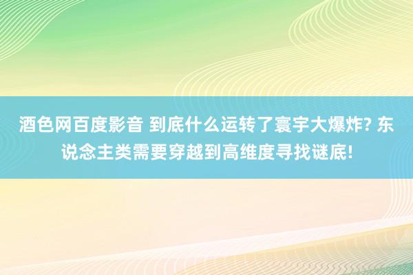 酒色网百度影音 到底什么运转了寰宇大爆炸? 东说念主类需要穿越到高维度寻找谜底!