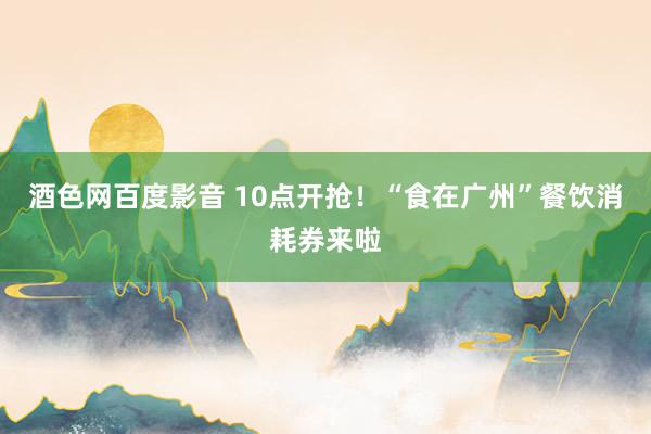 酒色网百度影音 10点开抢！“食在广州”餐饮消耗券来啦