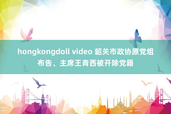 hongkongdoll video 韶关市政协原党组布告、主席王青西被开除党籍