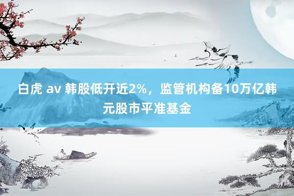 白虎 av 韩股低开近2%，监管机构备10万亿韩元股市平准基金