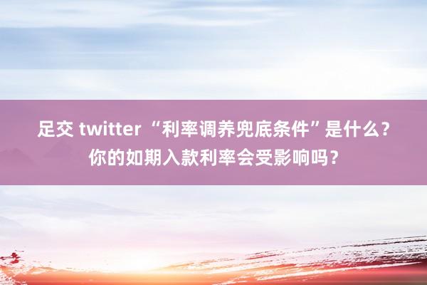 足交 twitter “利率调养兜底条件”是什么？你的如期入款利率会受影响吗？