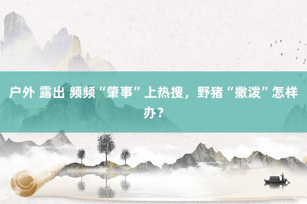 户外 露出 频频“肇事”上热搜，野猪“撒泼”怎样办？