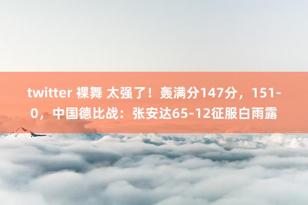 twitter 裸舞 太强了！轰满分147分，151-0，中国德比战：张安达65-12征服白雨露