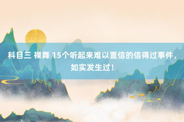 科目三 裸舞 15个听起来难以置信的信得过事件，如实发生过！