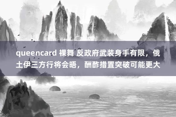 queencard 裸舞 反政府武装身手有限，俄土伊三方行将会晤，酬酢措置突破可能更大