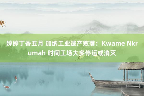 婷婷丁香五月 加纳工业遗产败落：Kwame Nkrumah 时间工场大多停运或消灭