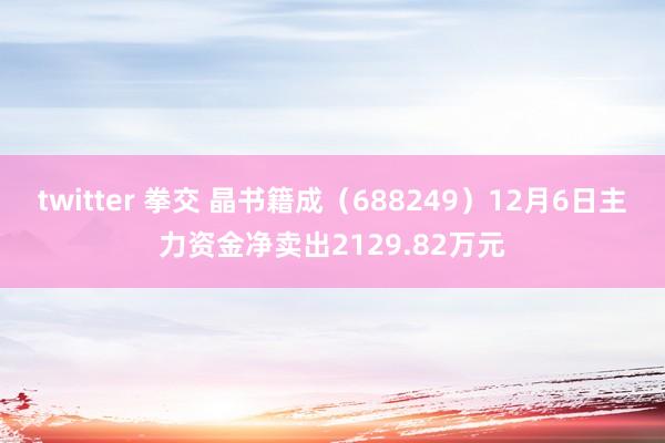 twitter 拳交 晶书籍成（688249）12月6日主力资金净卖出2129.82万元