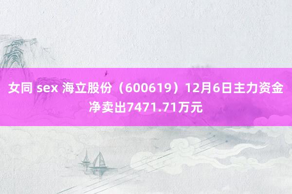 女同 sex 海立股份（600619）12月6日主力资金净卖出7471.71万元