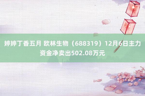 婷婷丁香五月 欧林生物（688319）12月6日主力资金净卖出502.08万元