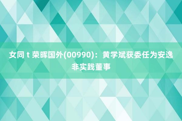 女同 t 荣晖国外(00990)：黄学斌获委任为安逸非实践董事