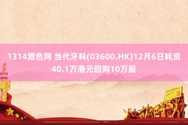 1314酒色网 当代牙科(03600.HK)12月6日耗资40.1万港元回购10万股