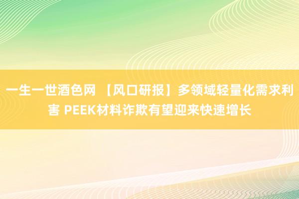 一生一世酒色网 【风口研报】多领域轻量化需求利害 PEEK材料诈欺有望迎来快速增长