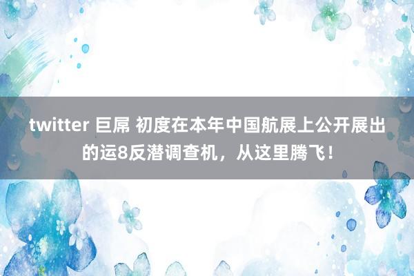 twitter 巨屌 初度在本年中国航展上公开展出的运8反潜调查机，从这里腾飞！