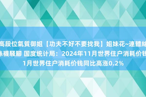 高段位氣質御姐【功夫不好不要找我】姐妹花~連體絲襪~大奶晃動~絲襪騷腳 国度统计局：2024年11月世界住户消耗价钱同比高涨0.2%