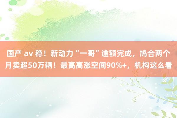 国产 av 稳！新动力“一哥”逾额完成，鸠合两个月卖超50万辆！最高高涨空间90%+，机构这么看