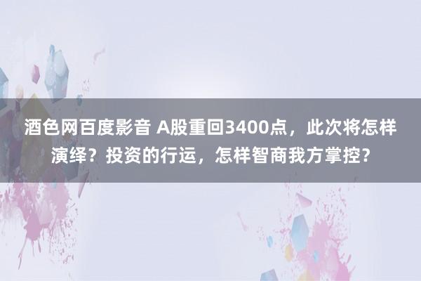 酒色网百度影音 A股重回3400点，此次将怎样演绎？投资的行运，怎样智商我方掌控？