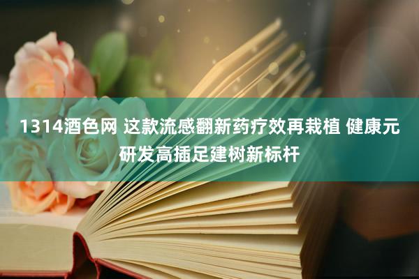 1314酒色网 这款流感翻新药疗效再栽植 健康元研发高插足建树新标杆