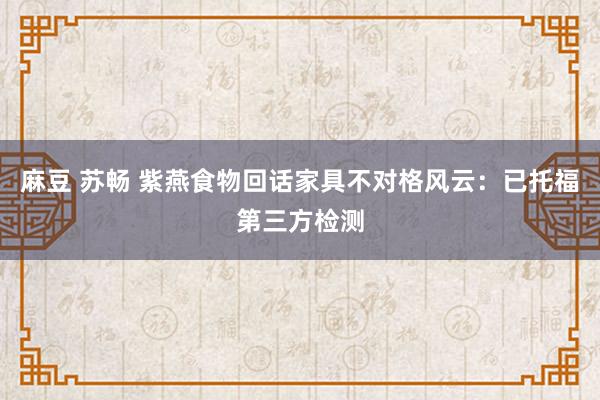 麻豆 苏畅 紫燕食物回话家具不对格风云：已托福第三方检测