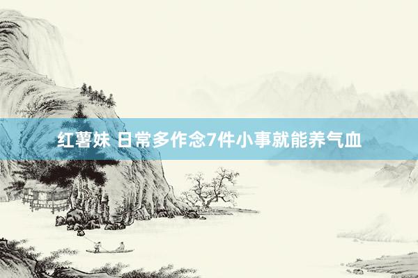 红薯妹 日常多作念7件小事就能养气血