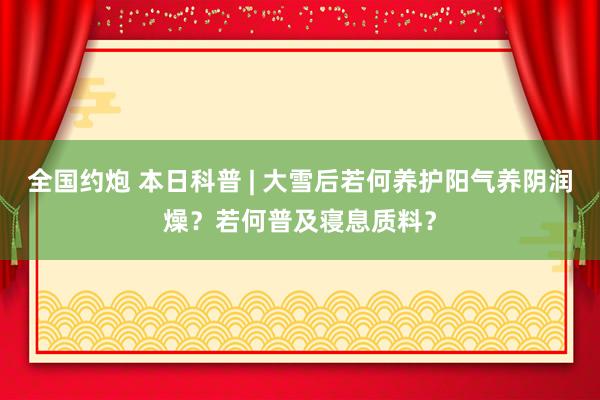 全国约炮 本日科普 | 大雪后若何养护阳气养阴润燥？若何普及寝息质料？