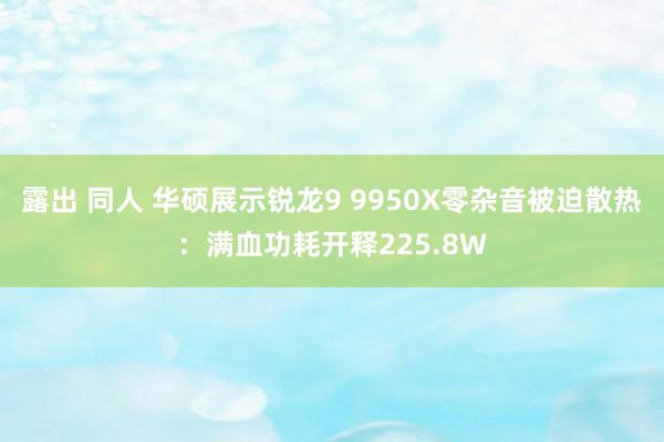 露出 同人 华硕展示锐龙9 9950X零杂音被迫散热：满血功耗开释225.8W