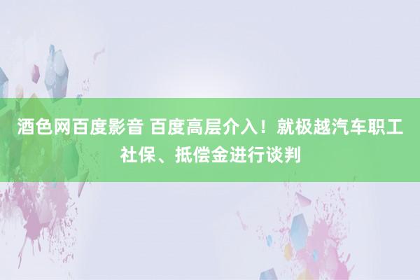 酒色网百度影音 百度高层介入！就极越汽车职工社保、抵偿金进行谈判