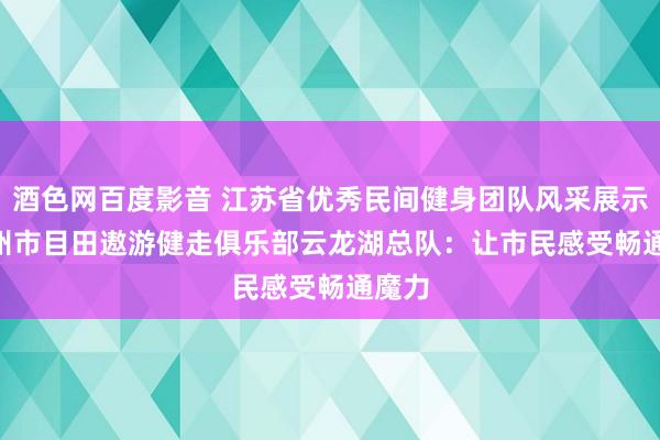 酒色网百度影音 江苏省优秀民间健身团队风采展示 | 徐州市目田遨游健走俱乐部云龙湖总队：让市民感受畅通魔力