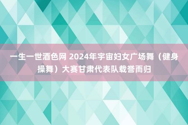 一生一世酒色网 2024年宇宙妇女广场舞（健身操舞）大赛甘肃代表队载誉而归